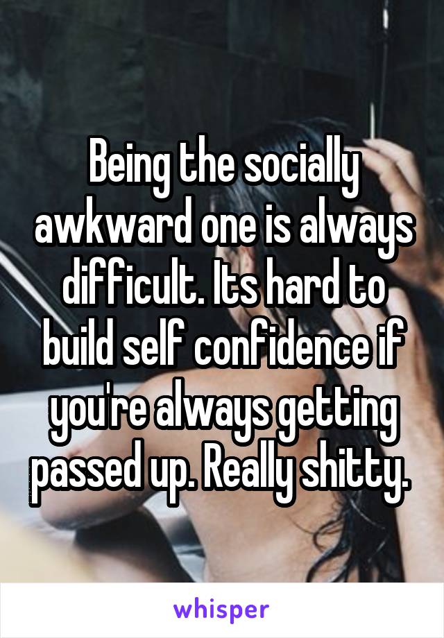 Being the socially awkward one is always difficult. Its hard to build self confidence if you're always getting passed up. Really shitty. 