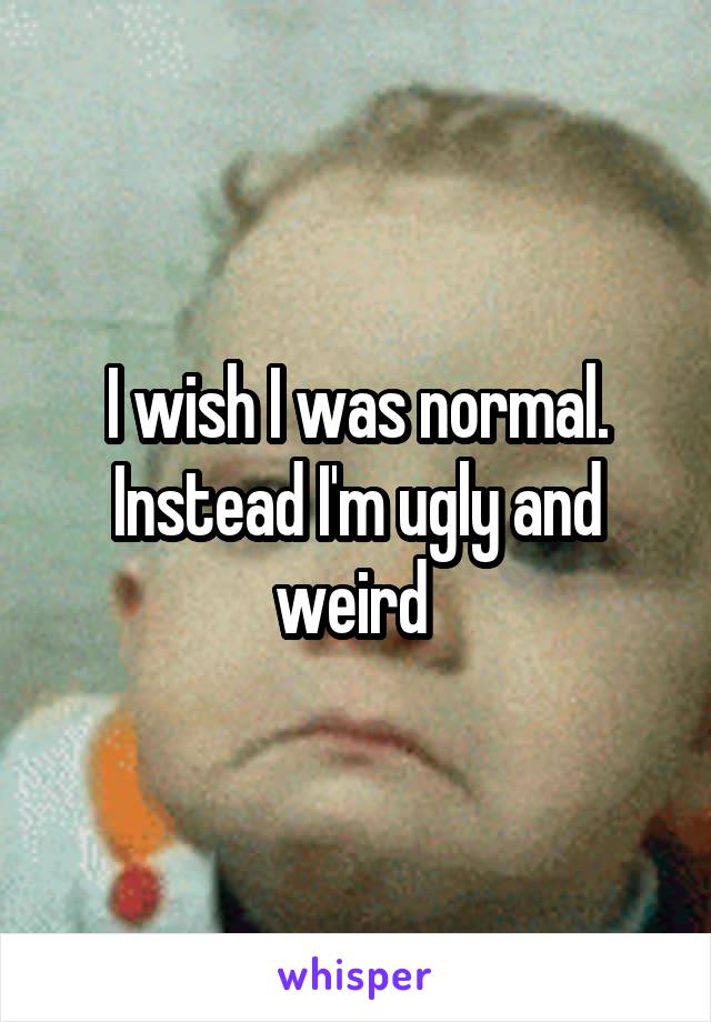 I wish I was normal. Instead I'm ugly and weird 