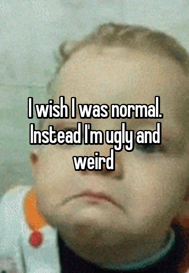 I wish I was normal. Instead I'm ugly and weird 