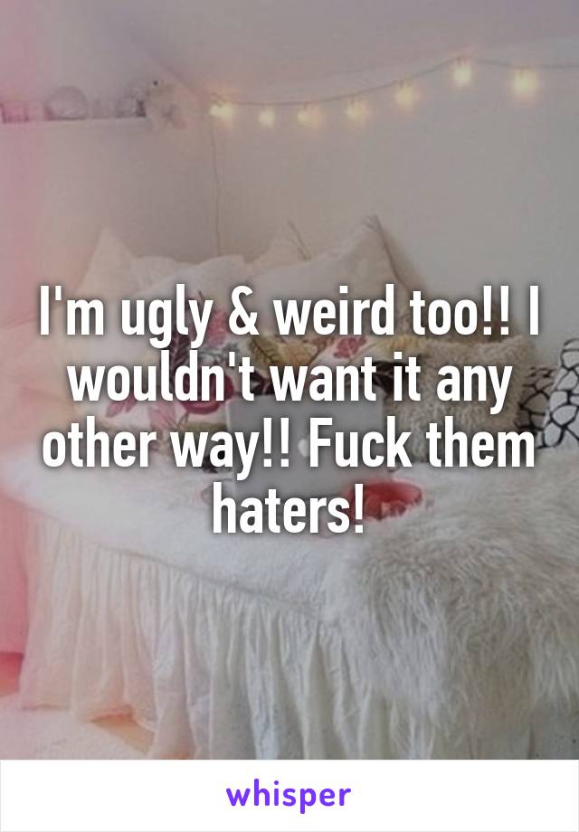 I'm ugly & weird too!! I wouldn't want it any other way!! Fuck them haters!