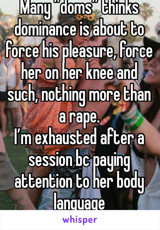 Many ”doms” thinks dominance is about to force his pleasure, force her on her knee and such, nothing more than a rape.
I’m exhausted after a session bc paying attention to her body language