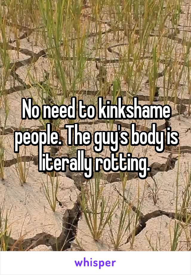 No need to kinkshame people. The guy's body is literally rotting. 