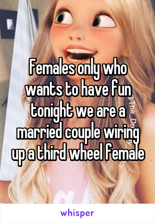 Females only who wants to have fun tonight we are a married couple wiring up a third wheel female