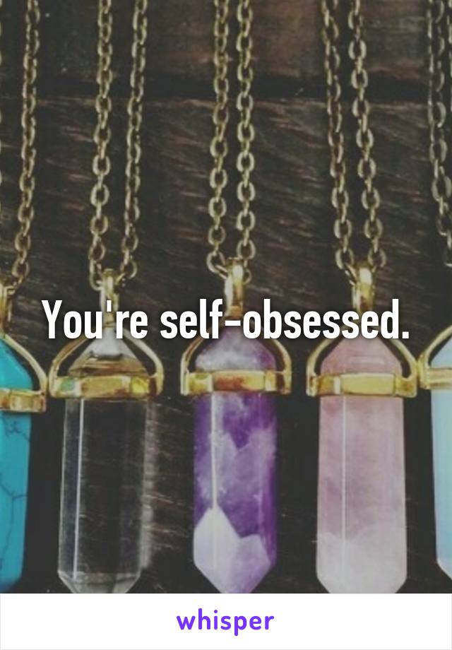 You're self-obsessed.