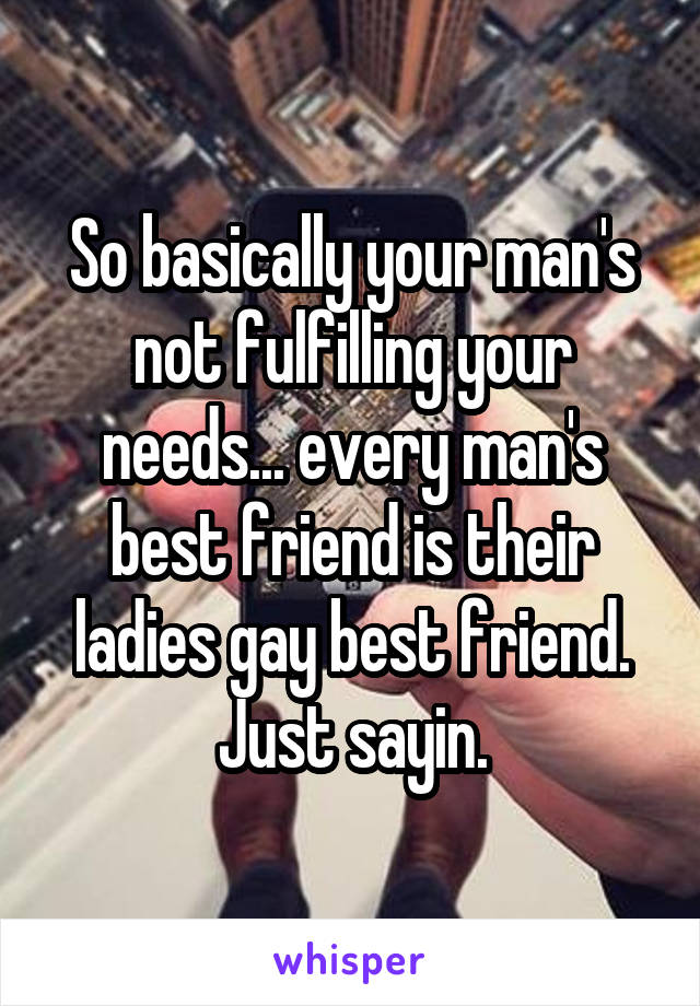 So basically your man's not fulfilling your needs... every man's best friend is their ladies gay best friend. Just sayin.