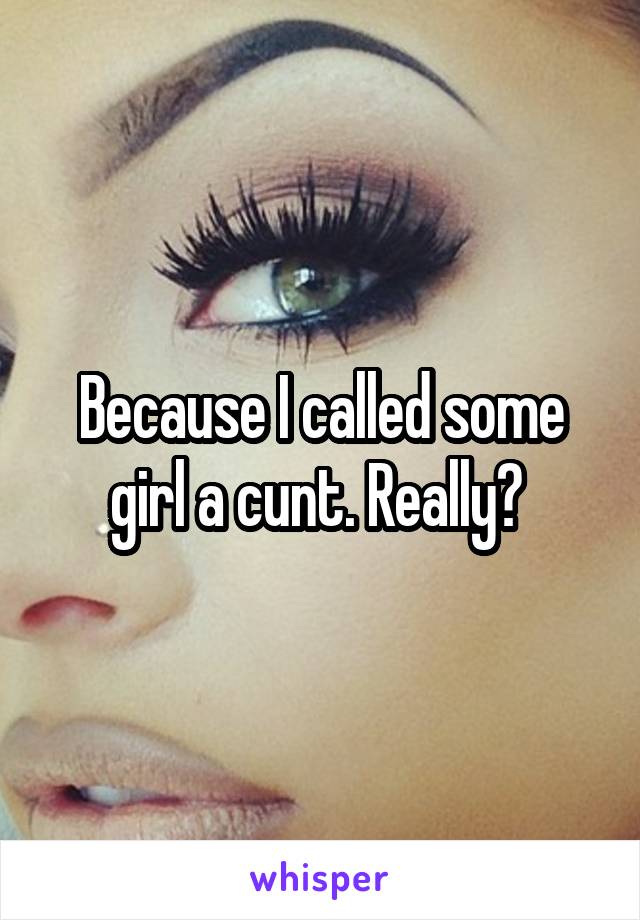 Because I called some girl a cunt. Really? 