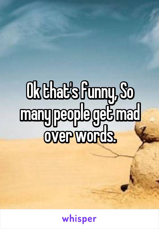 Ok that's funny, So many people get mad over words.