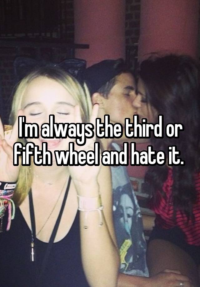 I'm always the third or fifth wheel and hate it. 