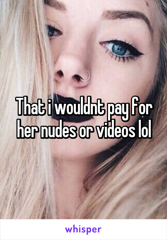 That i wouldnt pay for her nudes or videos lol