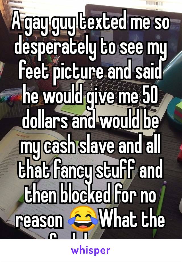 A gay guy texted me so desperately to see my feet picture and said he would give me 50 dollars and would be my cash slave and all that fancy stuff and then blocked for no reason 😂What the fuck happen