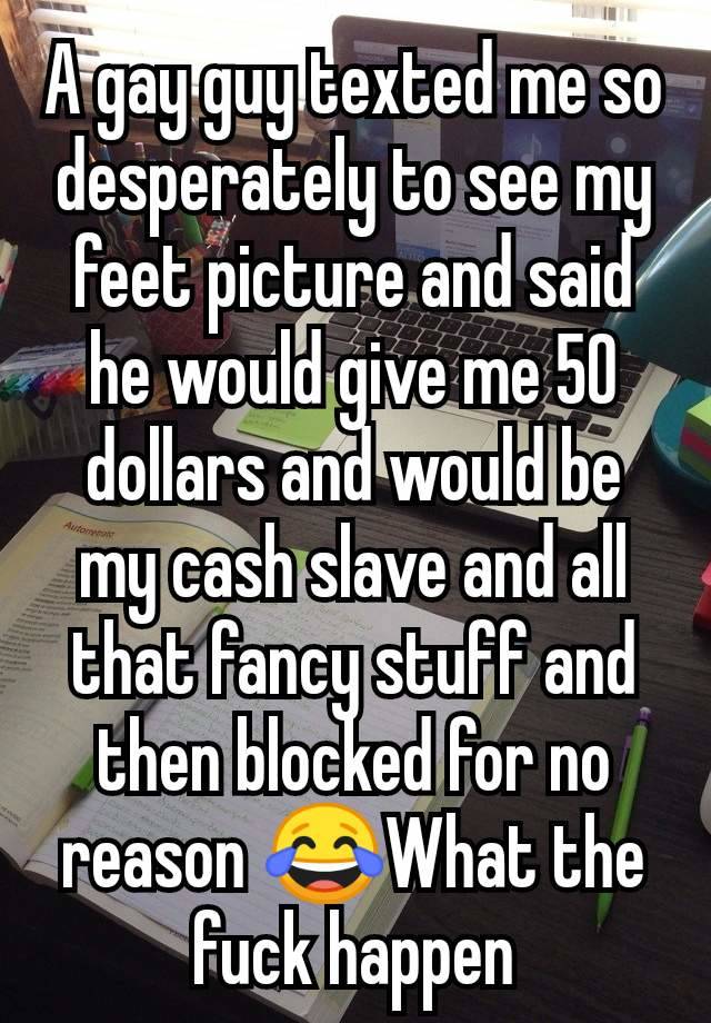 A gay guy texted me so desperately to see my feet picture and said he would give me 50 dollars and would be my cash slave and all that fancy stuff and then blocked for no reason 😂What the fuck happen