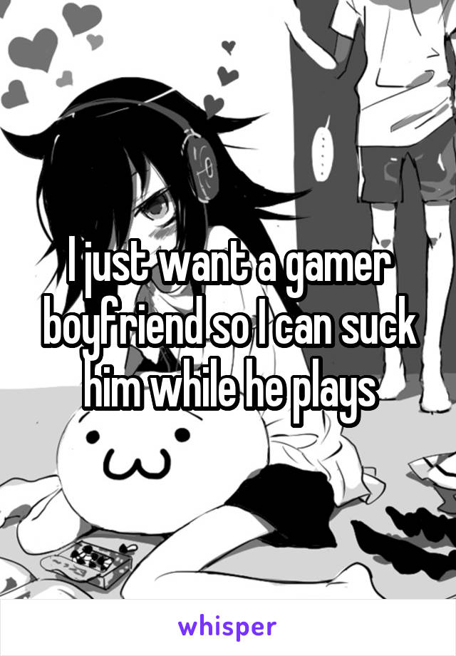 I just want a gamer boyfriend so I can suck him while he plays