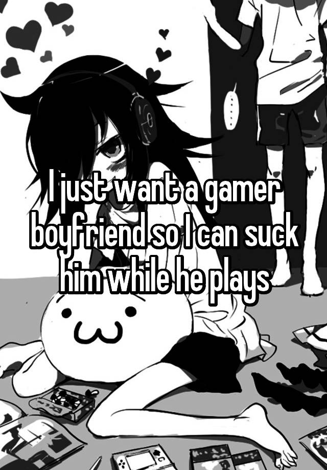 I just want a gamer boyfriend so I can suck him while he plays