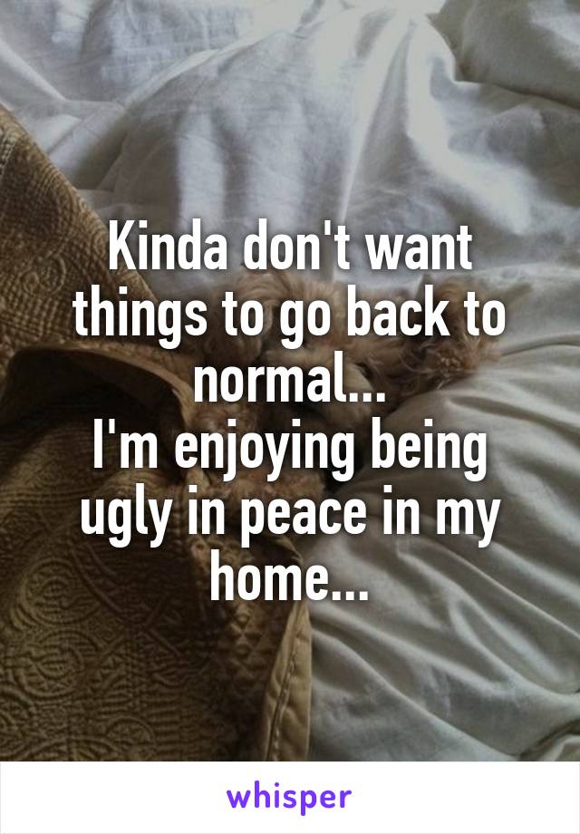 Kinda don't want things to go back to normal...
I'm enjoying being ugly in peace in my home...