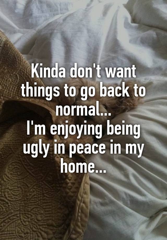 Kinda don't want things to go back to normal...
I'm enjoying being ugly in peace in my home...