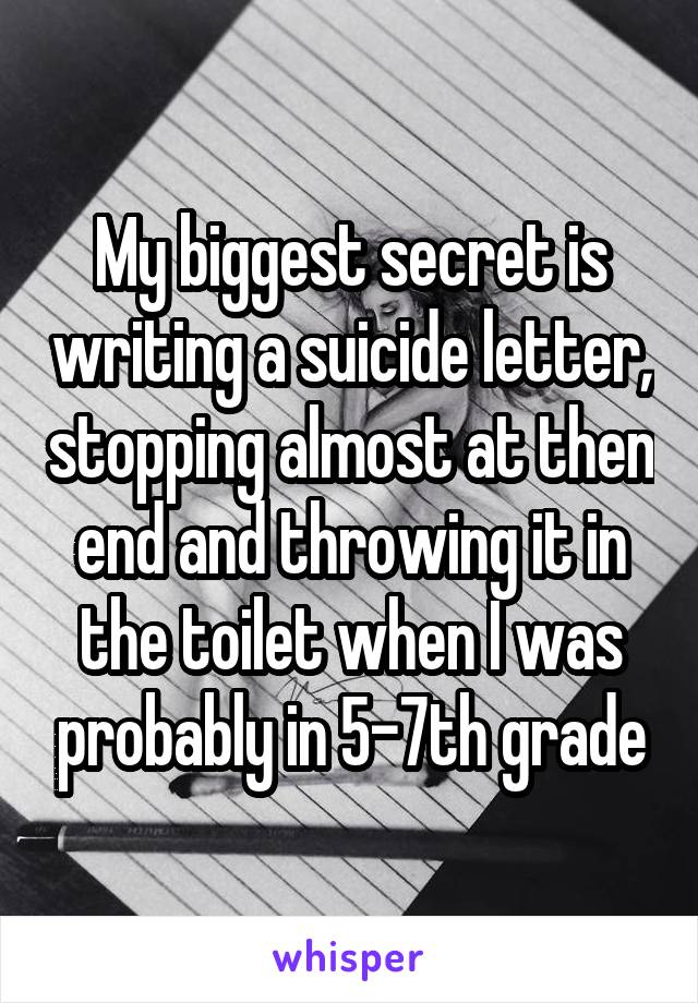 My biggest secret is writing a suicide letter, stopping almost at then end and throwing it in the toilet when I was probably in 5-7th grade