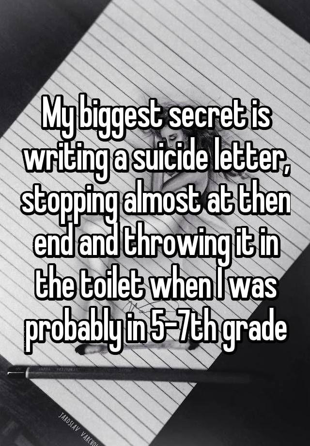 My biggest secret is writing a suicide letter, stopping almost at then end and throwing it in the toilet when I was probably in 5-7th grade