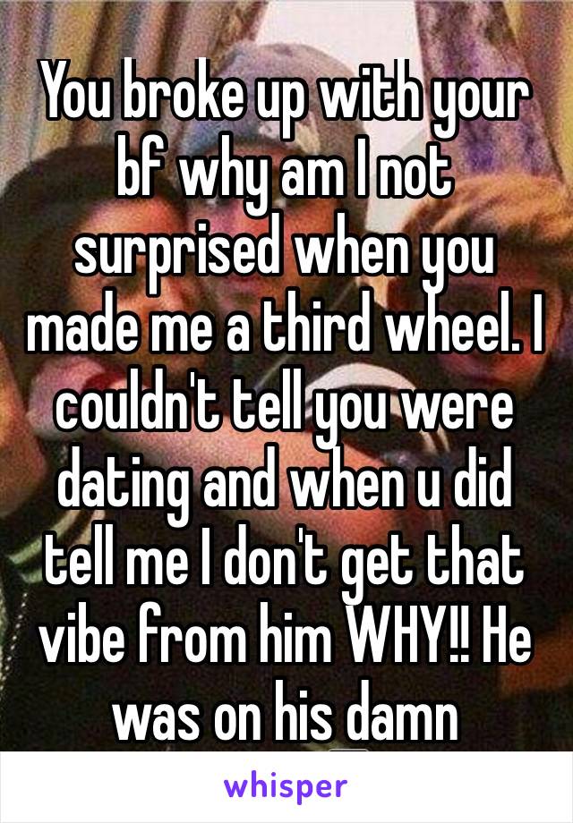 You broke up with your bf why am I not surprised when you made me a third wheel. I couldn't tell you were dating and when u did tell me I don't get that vibe from him WHY!! He was on his damn phone📱