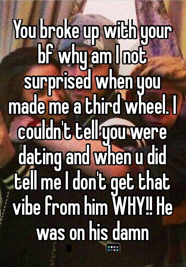 You broke up with your bf why am I not surprised when you made me a third wheel. I couldn't tell you were dating and when u did tell me I don't get that vibe from him WHY!! He was on his damn phone📱