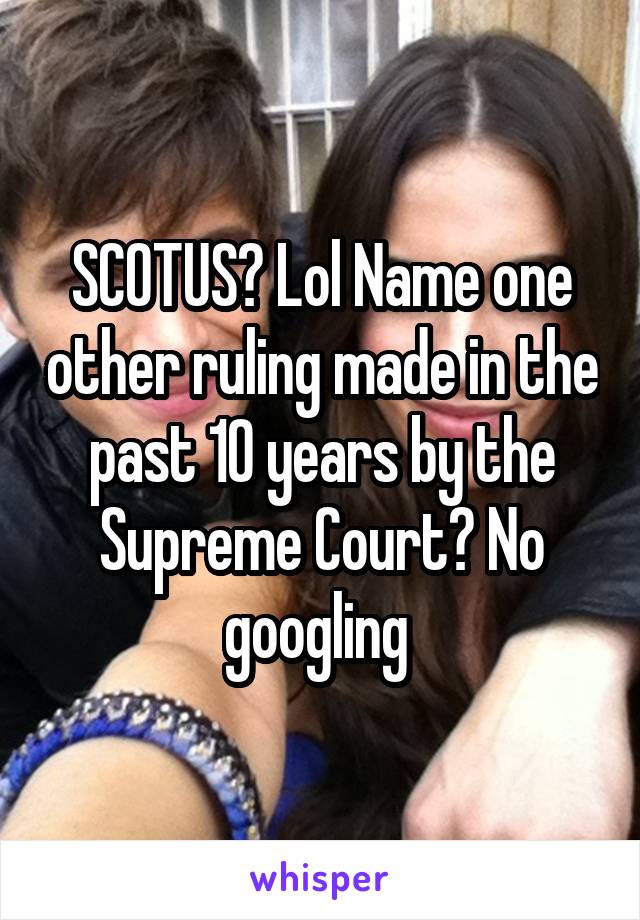 SCOTUS? Lol Name one other ruling made in the past 10 years by the Supreme Court? No googling 