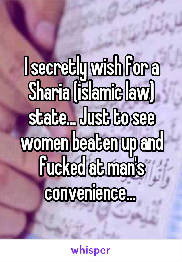 I secretly wish for a Sharia (islamic law) state... Just to see women beaten up and fucked at man's convenience... 