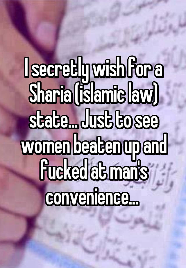 I secretly wish for a Sharia (islamic law) state... Just to see women beaten up and fucked at man's convenience... 