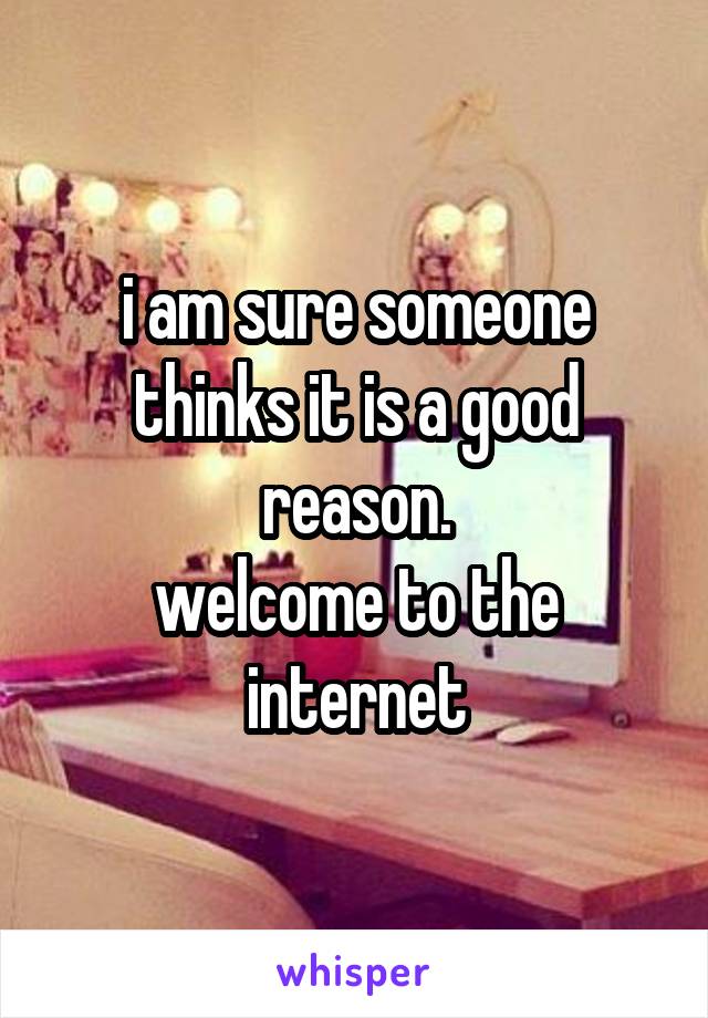 i am sure someone thinks it is a good reason.
welcome to the internet