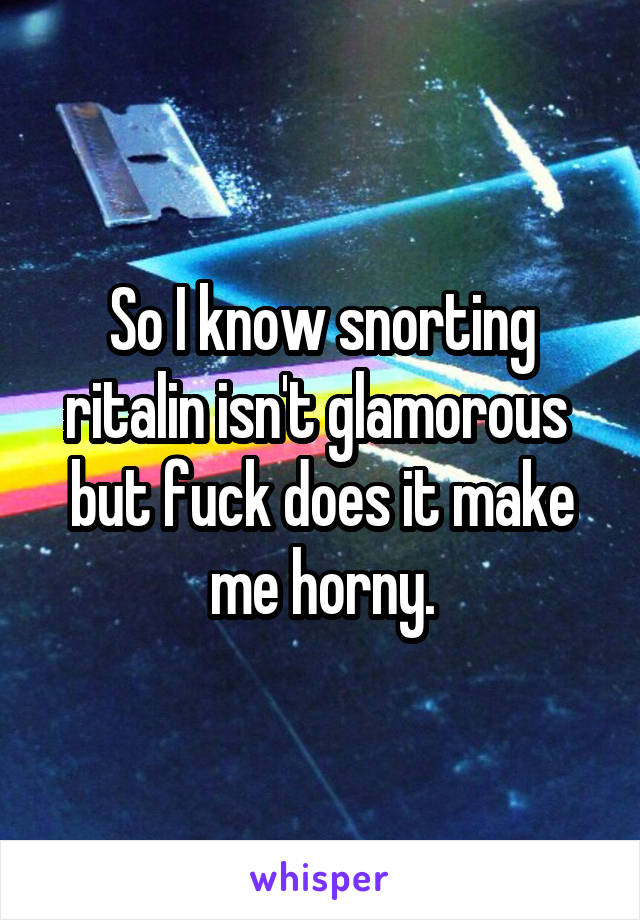 So I know snorting ritalin isn't glamorous  but fuck does it make me horny.