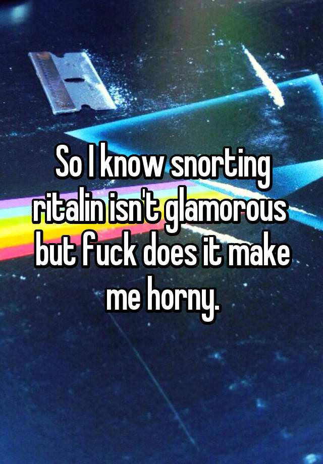 So I know snorting ritalin isn't glamorous  but fuck does it make me horny.