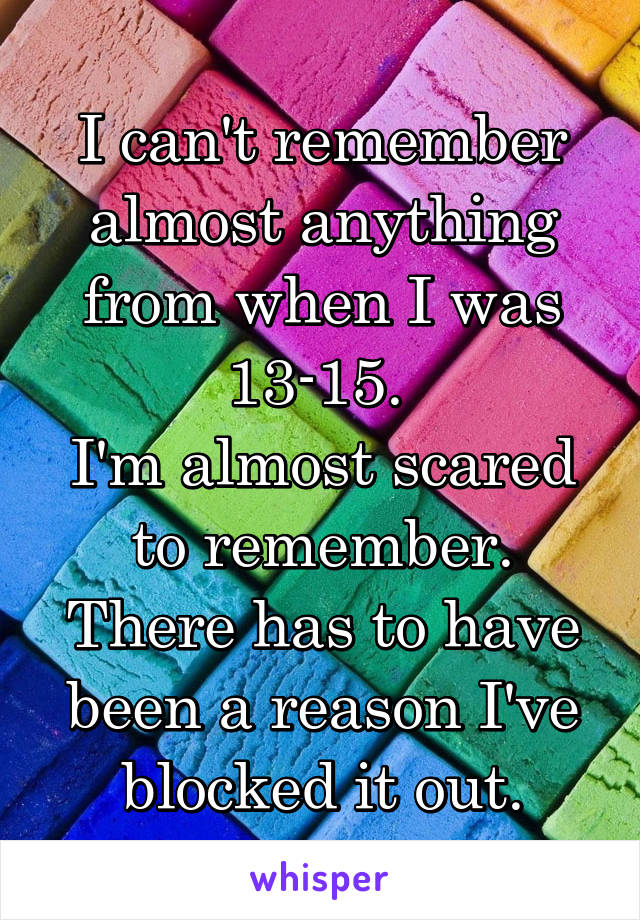 I can't remember almost anything from when I was 13-15. 
I'm almost scared to remember. There has to have been a reason I've blocked it out.