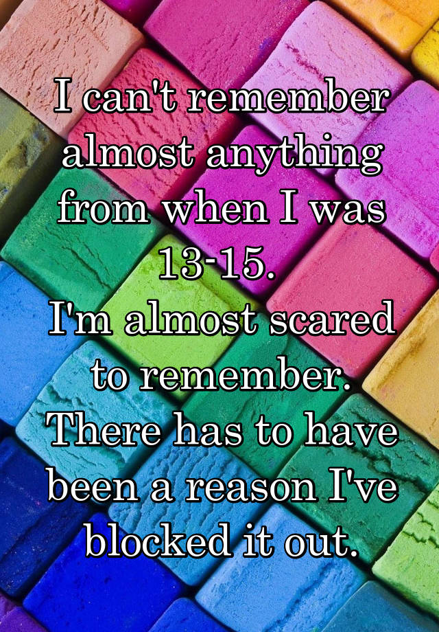 I can't remember almost anything from when I was 13-15. 
I'm almost scared to remember. There has to have been a reason I've blocked it out.