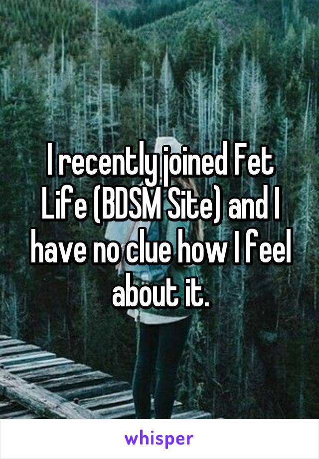 I recently joined Fet Life (BDSM Site) and I have no clue how I feel about it.