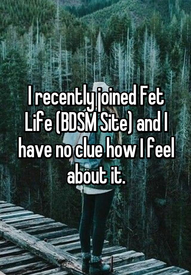 I recently joined Fet Life (BDSM Site) and I have no clue how I feel about it.