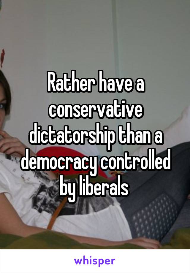 Rather have a conservative dictatorship than a democracy controlled by liberals 