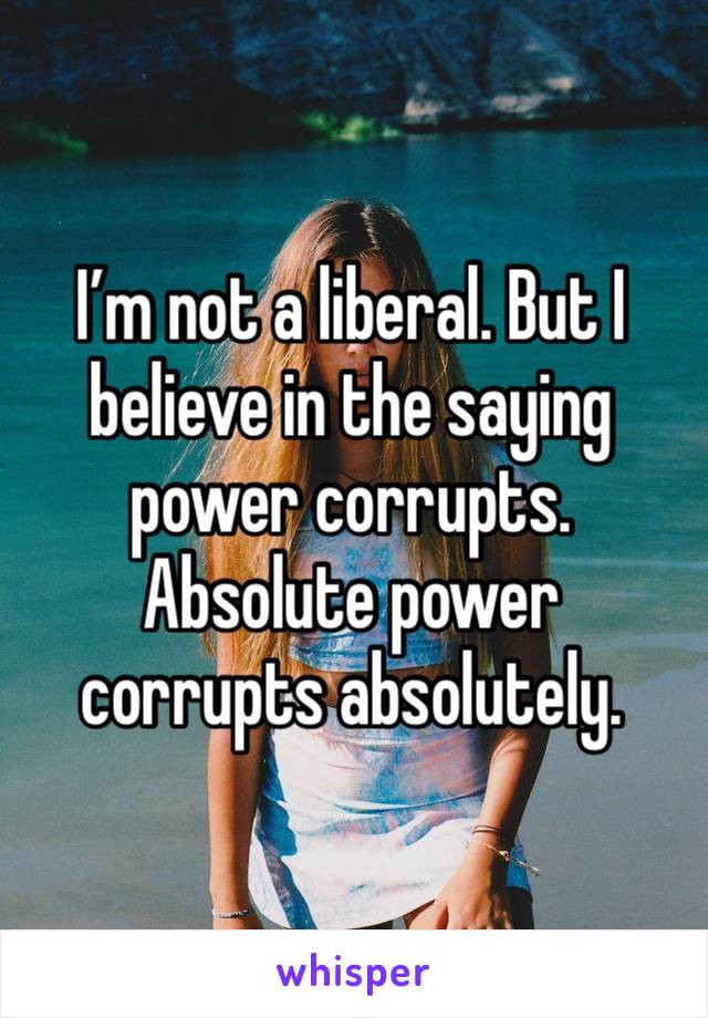 I’m not a liberal. But I believe in the saying power corrupts. Absolute power corrupts absolutely. 