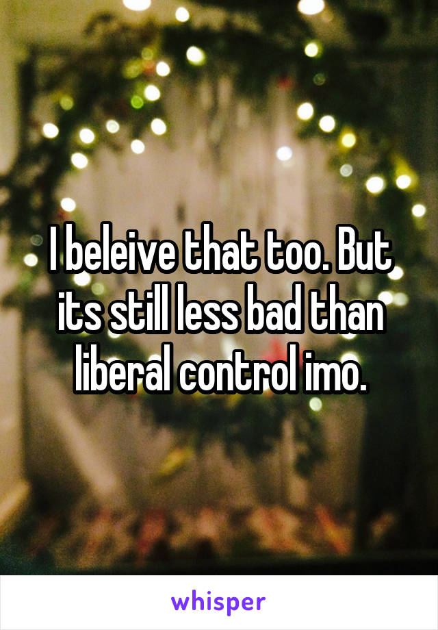 I beleive that too. But its still less bad than liberal control imo.