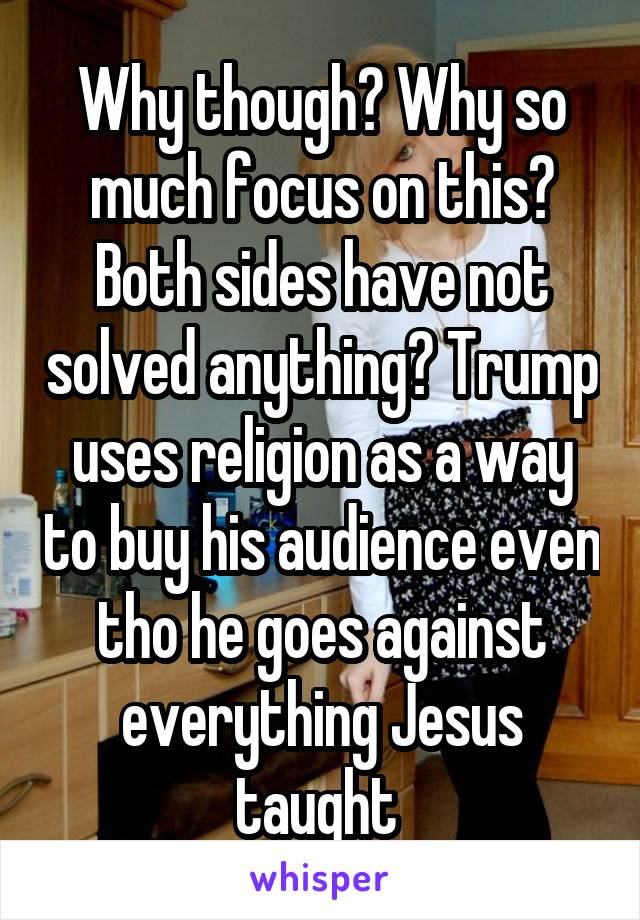 Why though? Why so much focus on this? Both sides have not solved anything? Trump uses religion as a way to buy his audience even tho he goes against everything Jesus taught 