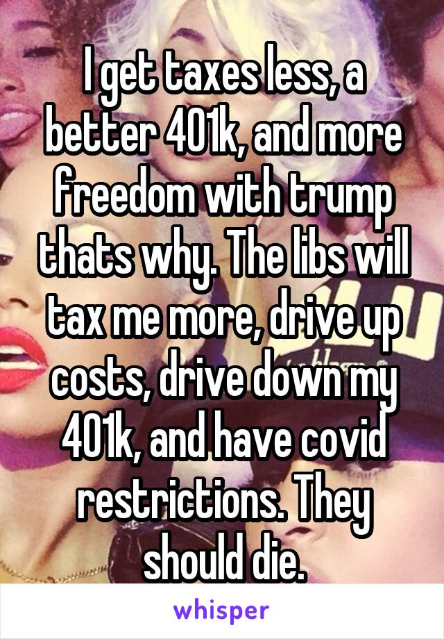 I get taxes less, a better 401k, and more freedom with trump thats why. The libs will tax me more, drive up costs, drive down my 401k, and have covid restrictions. They should die.