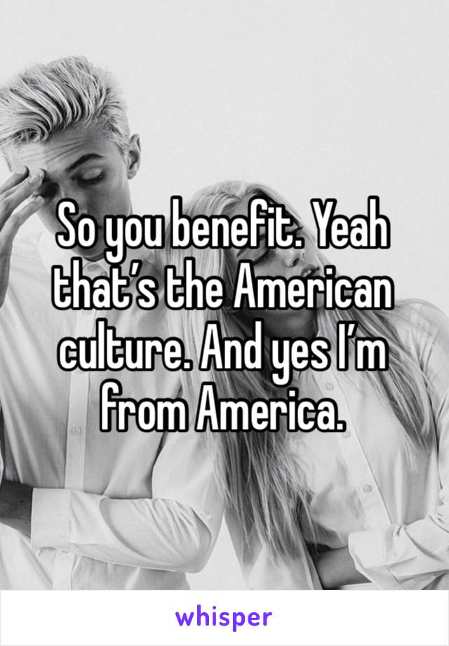 So you benefit. Yeah that’s the American culture. And yes I’m from America. 