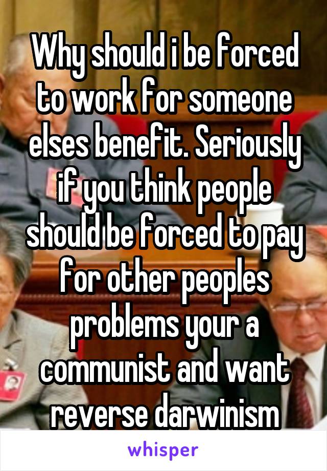 Why should i be forced to work for someone elses benefit. Seriously if you think people should be forced to pay for other peoples problems your a communist and want reverse darwinism