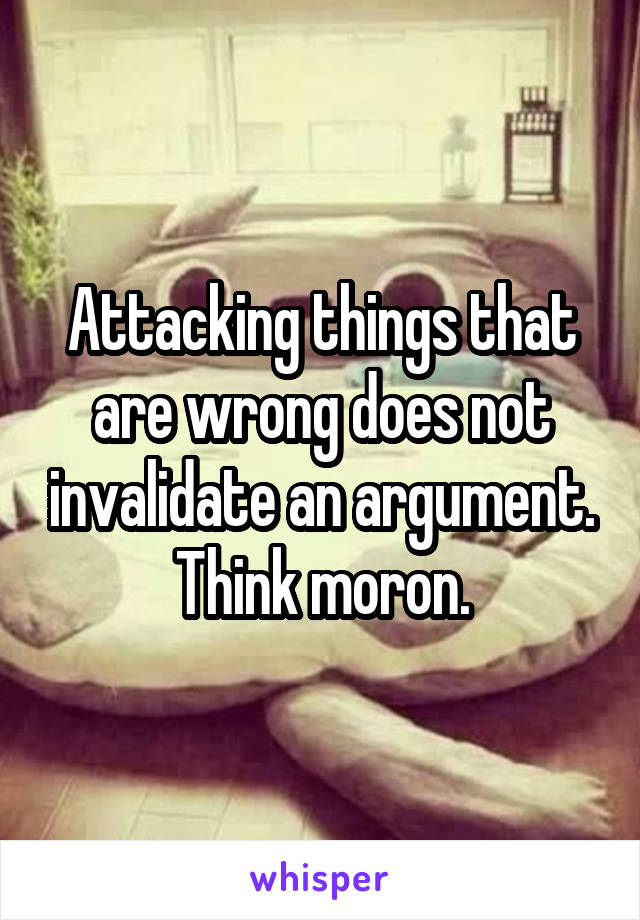 Attacking things that are wrong does not invalidate an argument. Think moron.