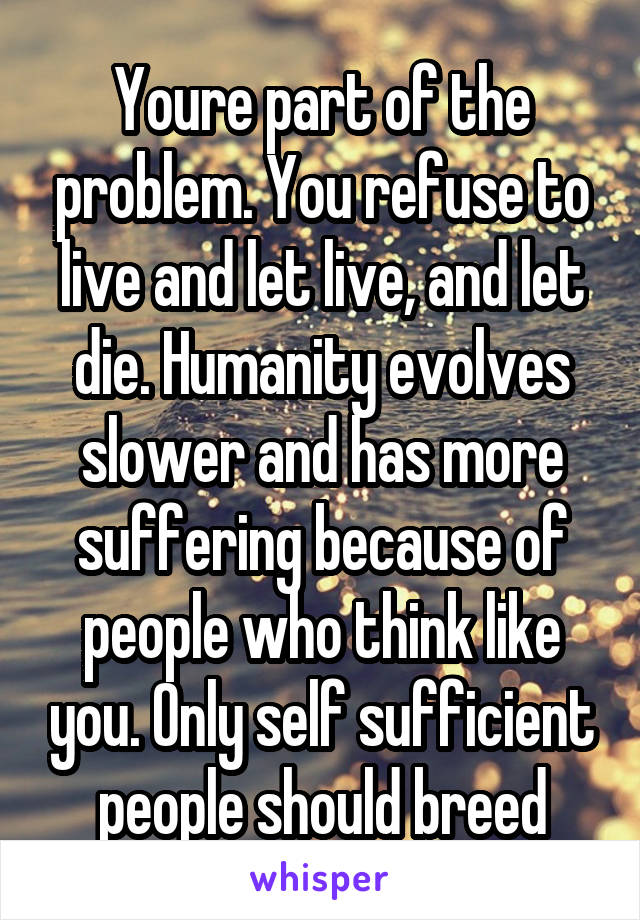 Youre part of the problem. You refuse to live and let live, and let die. Humanity evolves slower and has more suffering because of people who think like you. Only self sufficient people should breed