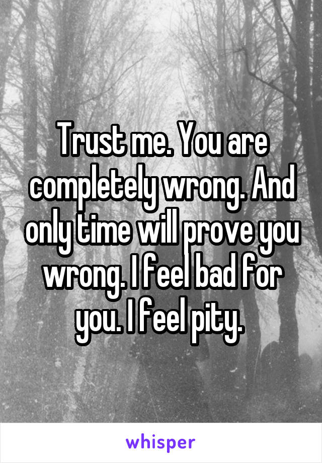 Trust me. You are completely wrong. And only time will prove you wrong. I feel bad for you. I feel pity. 