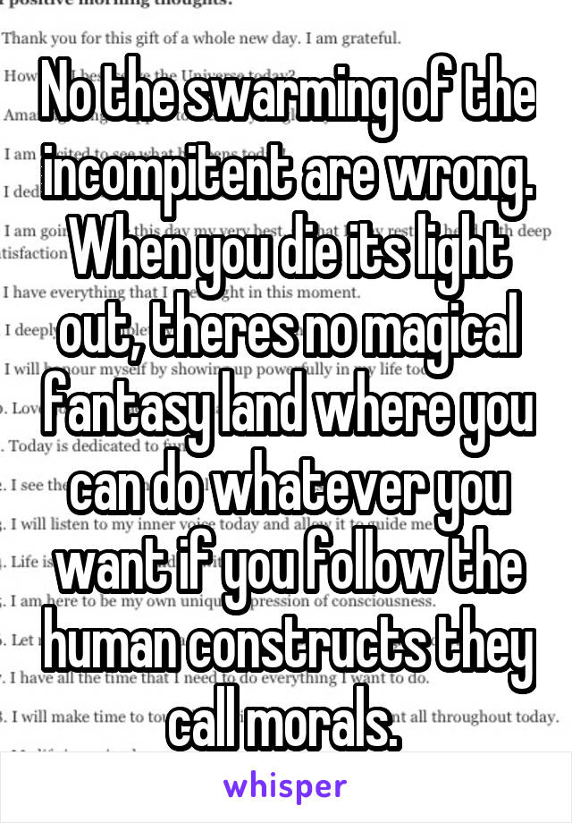 No the swarming of the incompitent are wrong. When you die its light out, theres no magical fantasy land where you can do whatever you want if you follow the human constructs they call morals. 