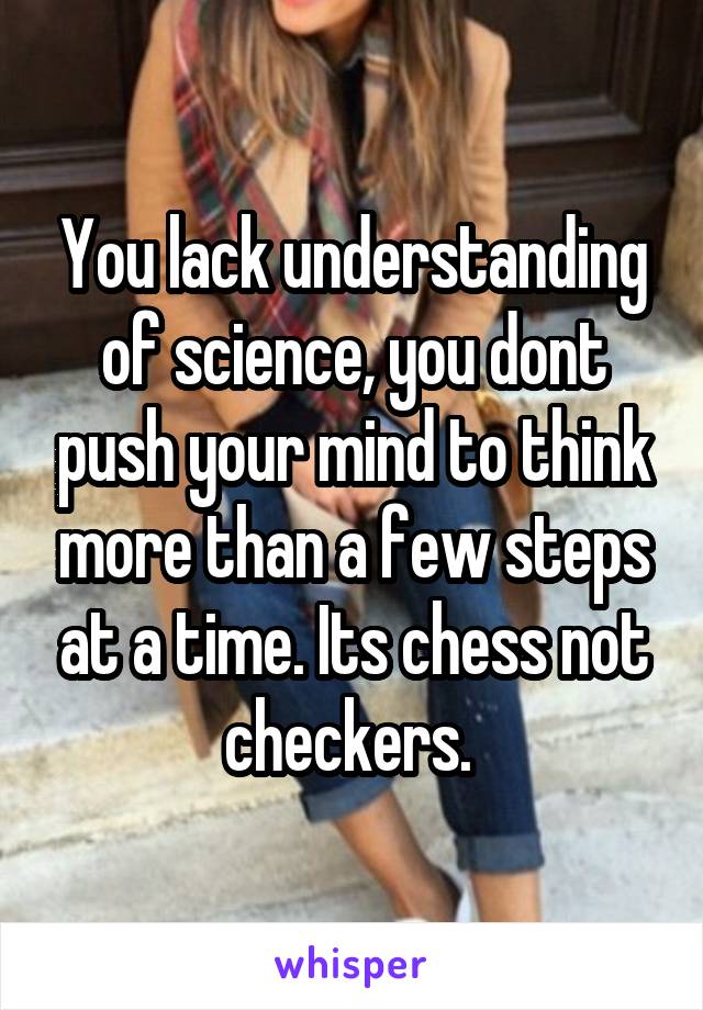 You lack understanding of science, you dont push your mind to think more than a few steps at a time. Its chess not checkers. 