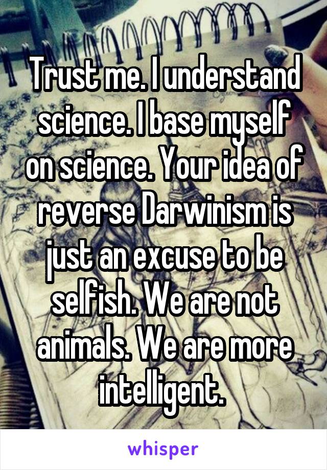 Trust me. I understand science. I base myself on science. Your idea of reverse Darwinism is just an excuse to be selfish. We are not animals. We are more intelligent. 