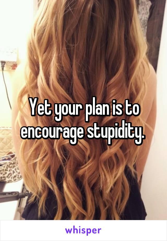 Yet your plan is to encourage stupidity. 