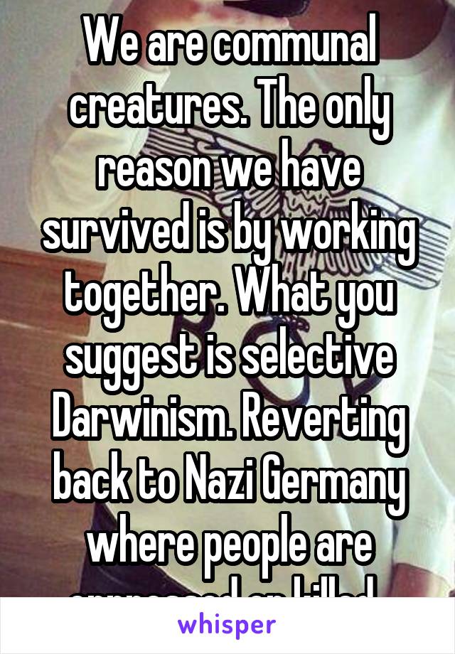 We are communal creatures. The only reason we have survived is by working together. What you suggest is selective Darwinism. Reverting back to Nazi Germany where people are oppressed or killed. 