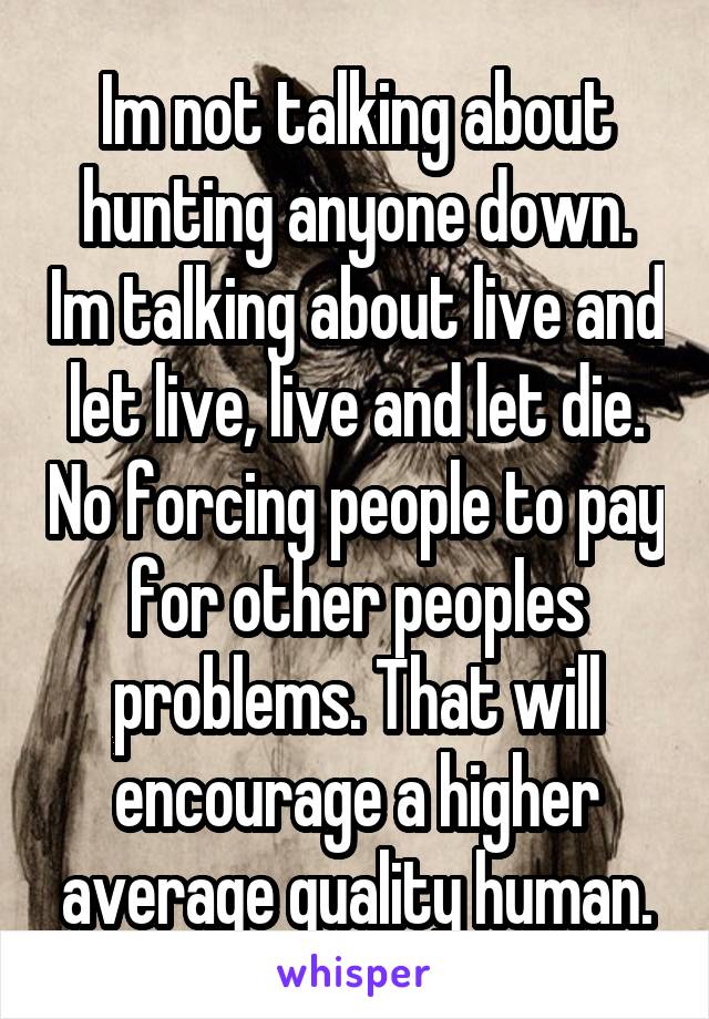 Im not talking about hunting anyone down. Im talking about live and let live, live and let die. No forcing people to pay for other peoples problems. That will encourage a higher average quality human.