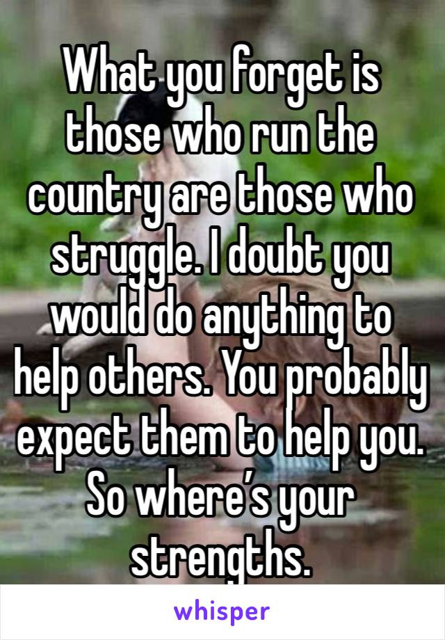 What you forget is those who run the country are those who struggle. I doubt you would do anything to help others. You probably expect them to help you. So where’s your strengths. 